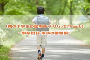 朝の小学生の居場所づくりって？Part１  ～事業内容・現状の課題編～